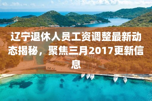 遼寧退休人員工資調(diào)整最新動態(tài)揭秘，聚焦三月2017更新信息