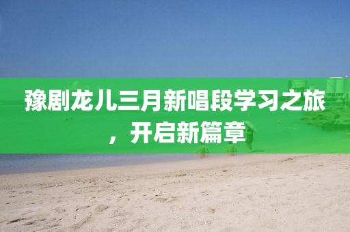 豫劇龍兒三月新唱段學習之旅，開啟新篇章