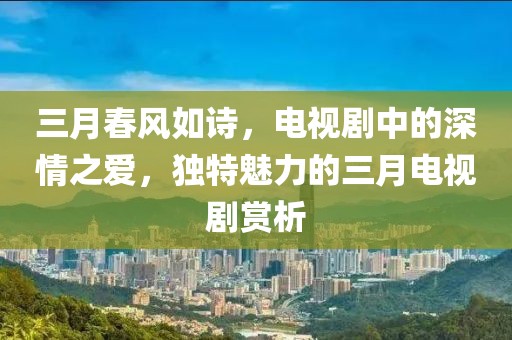 三月春風(fēng)如詩，電視劇中的深情之愛，獨特魅力的三月電視劇賞析