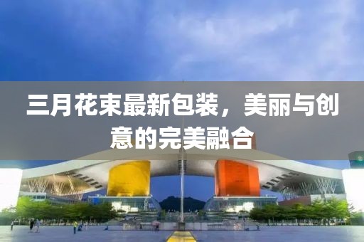 三月花束最新包裝，美麗與創(chuàng)意的完美融合