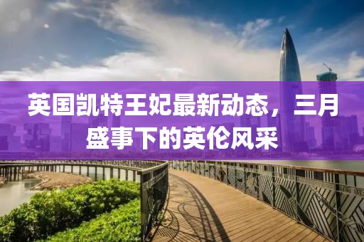 英國凱特王妃最新動(dòng)態(tài)，三月盛事下的英倫風(fēng)采
