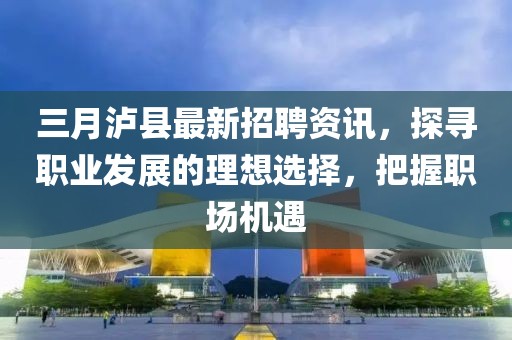 三月瀘縣最新招聘資訊，探尋職業(yè)發(fā)展的理想選擇，把握職場(chǎng)機(jī)遇