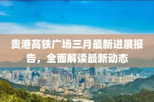 貴港高鐵廣場三月最新進展報告，全面解讀最新動態(tài)