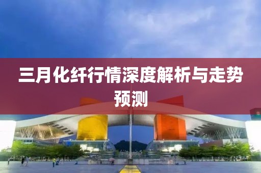 三月化纖行情深度解析與走勢預(yù)測