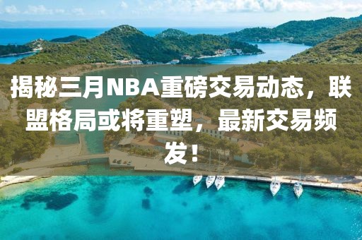 揭秘三月NBA重磅交易動態(tài)，聯(lián)盟格局或?qū)⒅厮?，最新交易頻發(fā)！