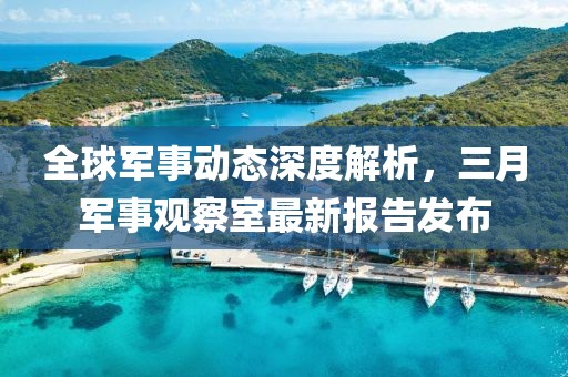 全球軍事動態(tài)深度解析，三月軍事觀察室最新報告發(fā)布