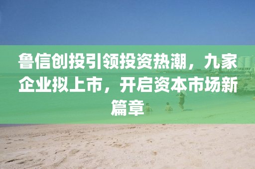 魯信創(chuàng)投引領投資熱潮，九家企業(yè)擬上市，開啟資本市場新篇章