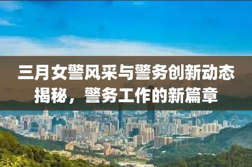 三月女警風(fēng)采與警務(wù)創(chuàng)新動態(tài)揭秘，警務(wù)工作的新篇章