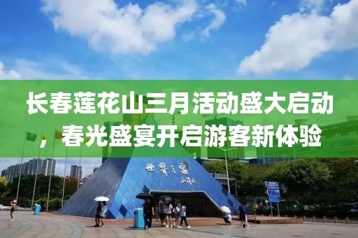 長(zhǎng)春蓮花山三月活動(dòng)盛大啟動(dòng)，春光盛宴開(kāi)啟游客新體驗(yàn)