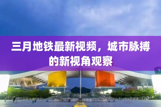 三月地鐵最新視頻，城市脈搏的新視角觀察