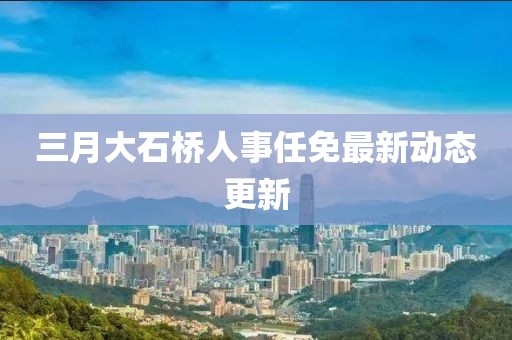 三月大石橋人事任免最新動態(tài)更新