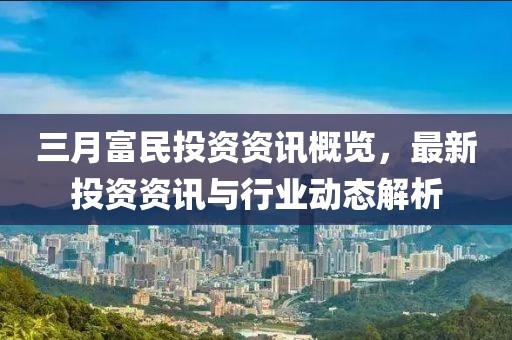 三月富民投資資訊概覽，最新投資資訊與行業(yè)動態(tài)解析