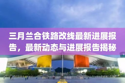 三月蘭合鐵路改線最新進(jìn)展報告，最新動態(tài)與進(jìn)展報告揭秘