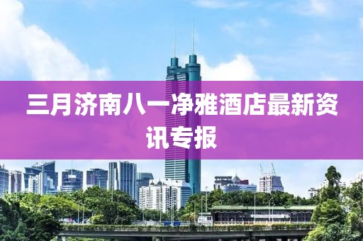 三月濟南八一凈雅酒店最新資訊專報