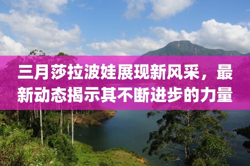 三月莎拉波娃展現(xiàn)新風(fēng)采，最新動(dòng)態(tài)揭示其不斷進(jìn)步的力量
