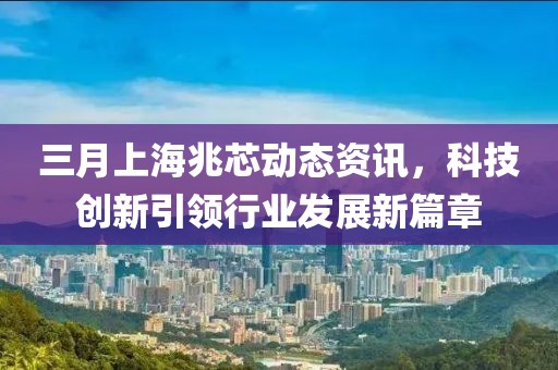 三月上海兆芯動態(tài)資訊，科技創(chuàng)新引領(lǐng)行業(yè)發(fā)展新篇章