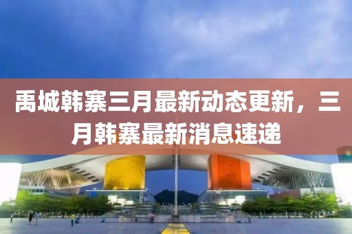 禹城韓寨三月最新動態(tài)更新，三月韓寨最新消息速遞