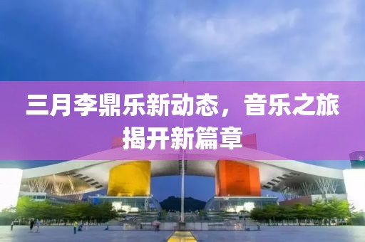 三月李鼎樂新動態(tài)，音樂之旅揭開新篇章