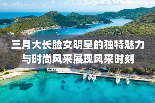 三月大長臉女明星的獨特魅力與時尚風采展現(xiàn)風采時刻