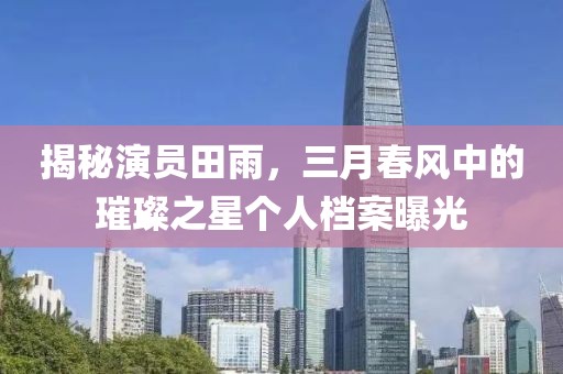 揭秘演員田雨，三月春風(fēng)中的璀璨之星個人檔案曝光