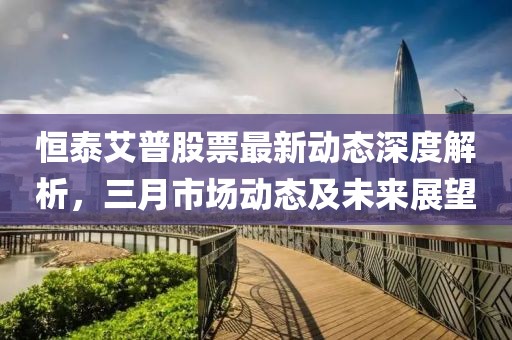 恒泰艾普股票最新動(dòng)態(tài)深度解析，三月市場(chǎng)動(dòng)態(tài)及未來展望