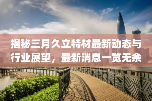 揭秘三月久立特材最新動(dòng)態(tài)與行業(yè)展望，最新消息一覽無余