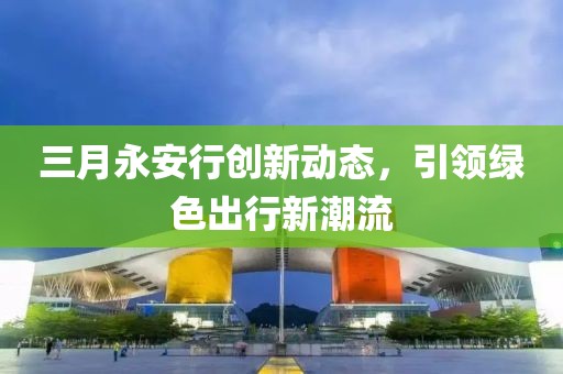 三月永安行創(chuàng)新動(dòng)態(tài)，引領(lǐng)綠色出行新潮流