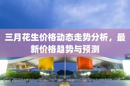 三月花生價(jià)格動(dòng)態(tài)走勢(shì)分析，最新價(jià)格趨勢(shì)與預(yù)測(cè)