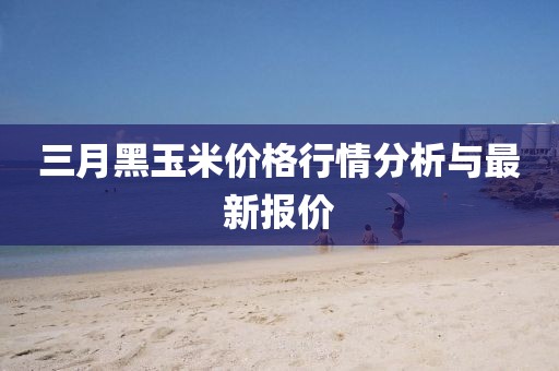 三月黑玉米價格行情分析與最新報價