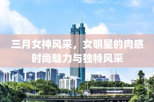 三月女神風采，女明星的肉感時尚魅力與獨特風采