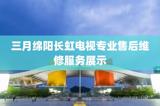 三月綿陽長虹電視專業(yè)售后維修服務(wù)展示