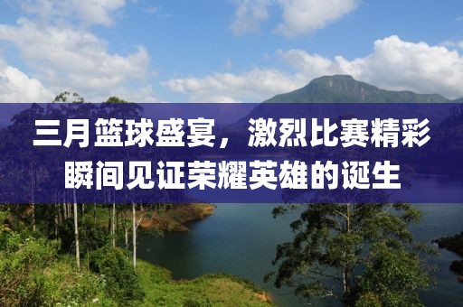 三月籃球盛宴，激烈比賽精彩瞬間見證榮耀英雄的誕生