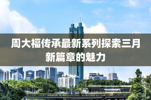 周大福傳承最新系列探索三月新篇章的魅力
