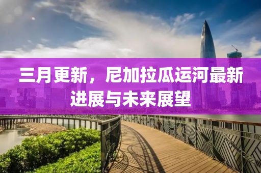 三月更新，尼加拉瓜運河最新進展與未來展望