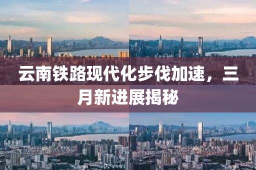 云南鐵路現(xiàn)代化步伐加速，三月新進展揭秘