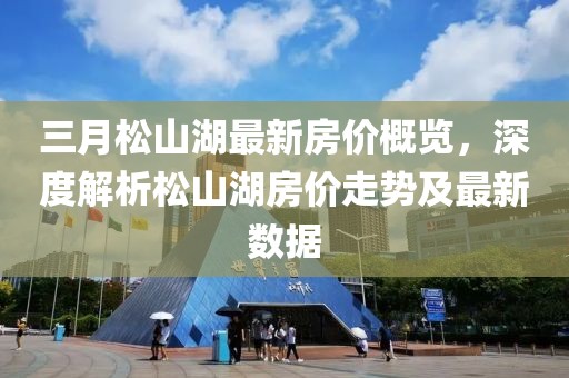 三月松山湖最新房?jī)r(jià)概覽，深度解析松山湖房?jī)r(jià)走勢(shì)及最新數(shù)據(jù)