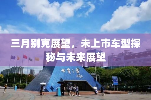 三月別克展望，未上市車型探秘與未來展望