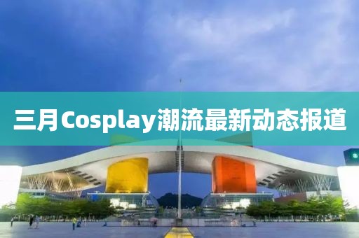 三月Cosplay潮流最新動(dòng)態(tài)報(bào)道