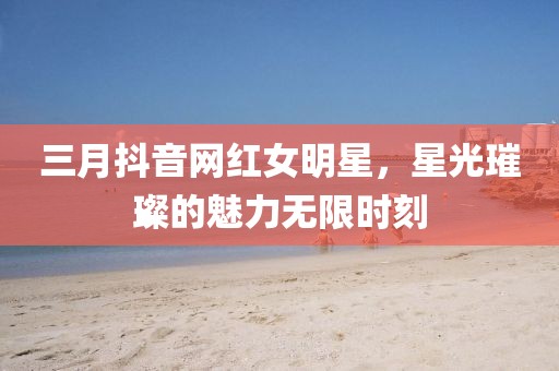 三月抖音網(wǎng)紅女明星，星光璀璨的魅力無(wú)限時(shí)刻