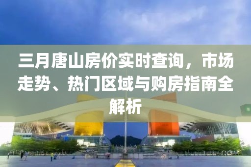 三月唐山房?jī)r(jià)實(shí)時(shí)查詢(xún)，市場(chǎng)走勢(shì)、熱門(mén)區(qū)域與購(gòu)房指南全解析