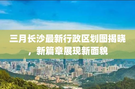 三月長沙最新行政區(qū)劃圖揭曉，新篇章展現新面貌
