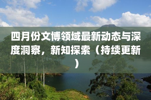 四月份文博領(lǐng)域最新動態(tài)與深度洞察，新知探索（持續(xù)更新）