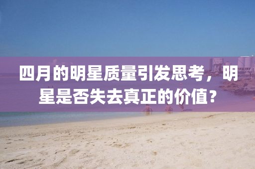 四月的明星質(zhì)量引發(fā)思考，明星是否失去真正的價值？