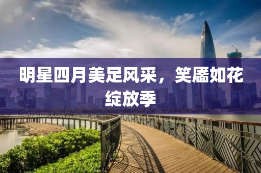 明星四月美足風(fēng)采，笑靨如花綻放季