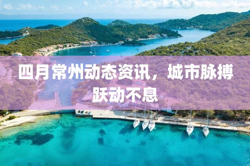 四月常州動(dòng)態(tài)資訊，城市脈搏躍動(dòng)不息