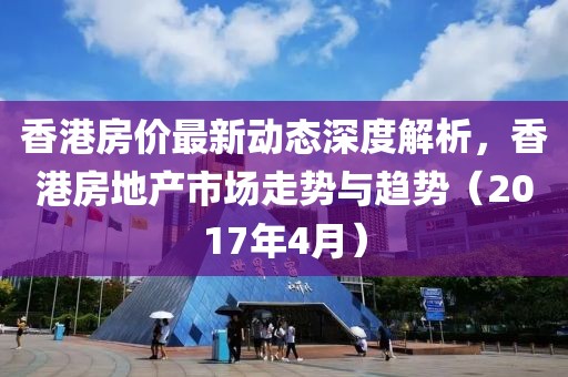 香港房價最新動態(tài)深度解析，香港房地產(chǎn)市場走勢與趨勢（2017年4月）