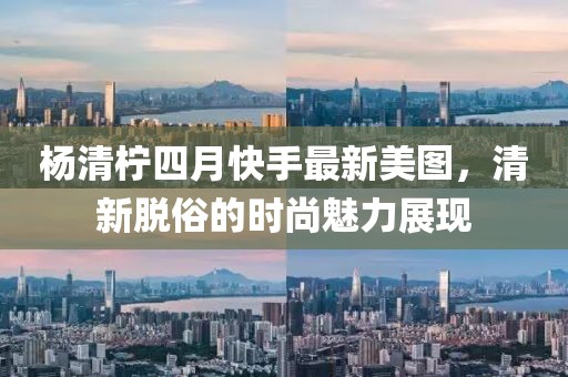 楊清檸四月快手最新美圖，清新脫俗的時(shí)尚魅力展現(xiàn)