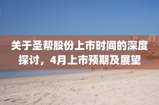 關(guān)于圣幫股份上市時(shí)間的深度探討，4月上市預(yù)期及展望