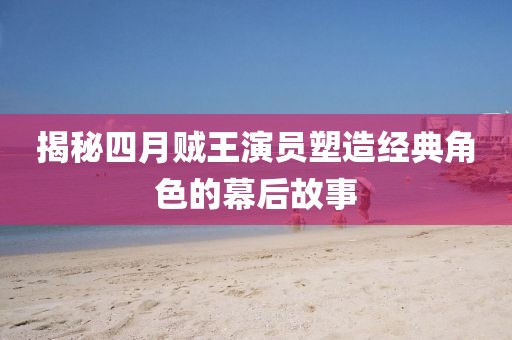 揭秘四月賊王演員塑造經(jīng)典角色的幕后故事