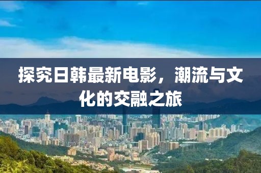 探究日韓最新電影，潮流與文化的交融之旅